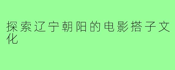 探索辽宁朝阳的电影搭子文化