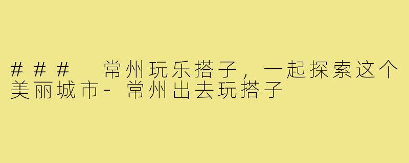 ### 常州玩乐搭子,一起探索这个美丽城市-常州出去玩搭子