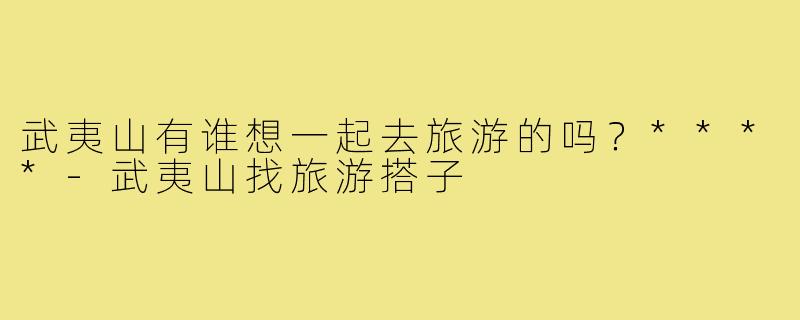武夷山有谁想一起去旅游的吗？****