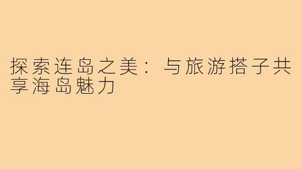 探索连岛之美:与旅游搭子共享海岛魅力