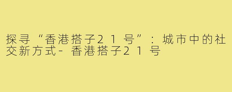 探寻“香港搭子21号”:城市中的社交新方式-香港搭子21号