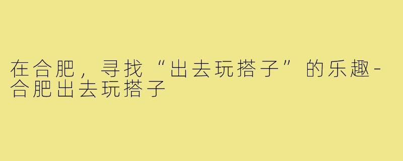 在合肥,寻找“出去玩搭子”的乐趣-合肥出去玩搭子