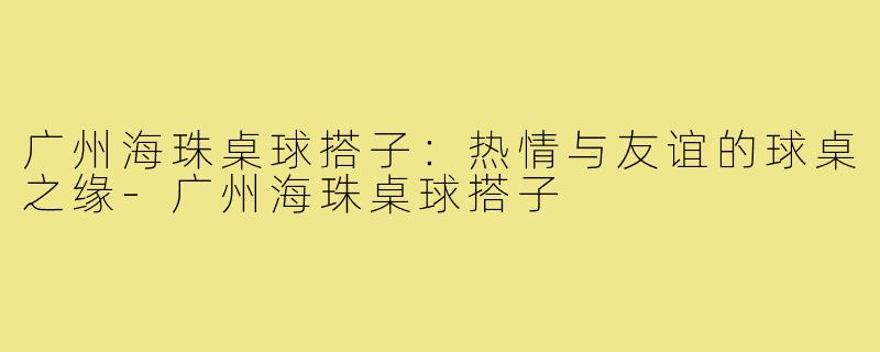 广州海珠桌球搭子:热情与友谊的球桌之缘-广州海珠桌球搭子