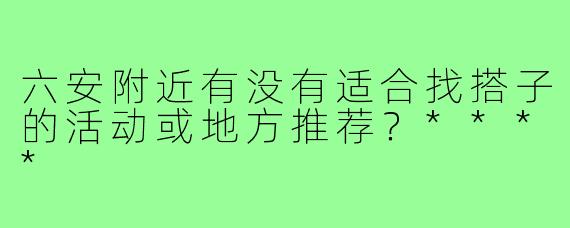 六安附近有没有适合找搭子的活动或地方推荐？****