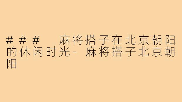 ### 麻将搭子在北京朝阳的休闲时光-麻将搭子北京朝阳