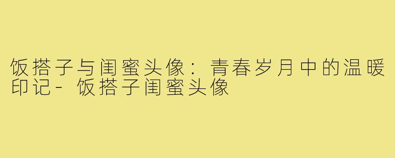 饭搭子与闺蜜头像:青春岁月中的温暖印记-饭搭子闺蜜头像