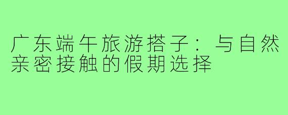 广东端午旅游搭子:与自然亲密接触的假期选择