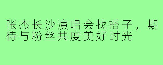 张杰长沙演唱会找搭子，期待与粉丝共度美好时光