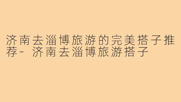 济南去淄博旅游的完美搭子推荐-济南去淄博旅游搭子