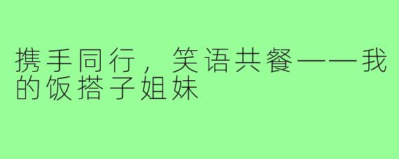 携手同行,笑语共餐——我的饭搭子姐妹