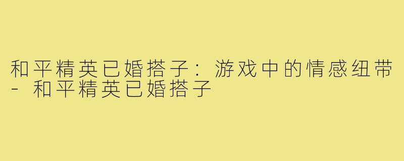 和平精英已婚搭子:游戏中的情感纽带-和平精英已婚搭子