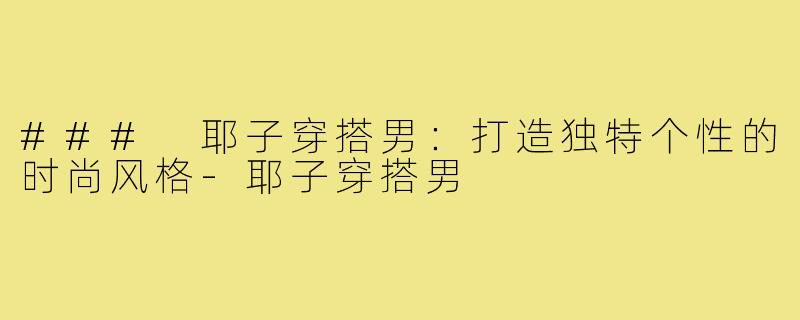 ### 耶子穿搭男：打造独特个性的时尚风格-耶子穿搭男