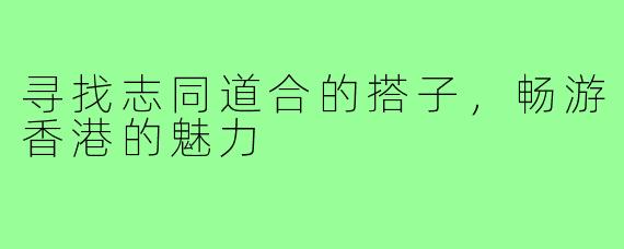 寻找志同道合的搭子,畅游香港的魅力