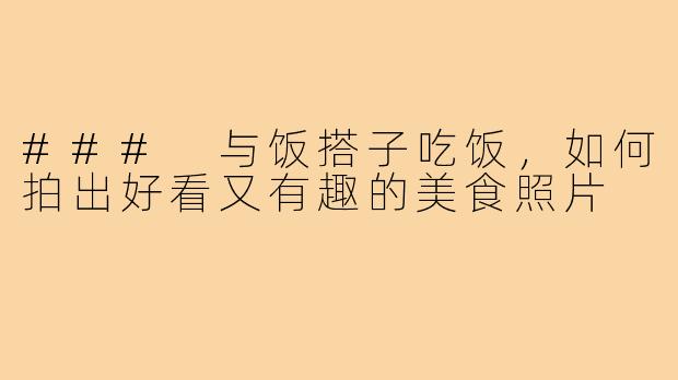 ### 与饭搭子吃饭,如何拍出好看又有趣的美食照片