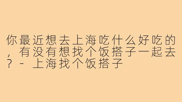 你最近想去上海吃什么好吃的，有没有想找个饭搭子一起去？