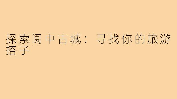 探索阆中古城:寻找你的旅游搭子