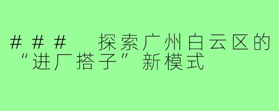 ### 探索广州白云区的“进厂搭子”新模式