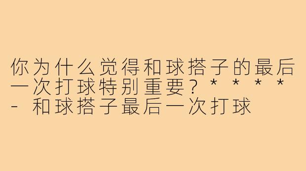 你为什么觉得和球搭子的最后一次打球特别重要?****-和球搭子最后一次打球