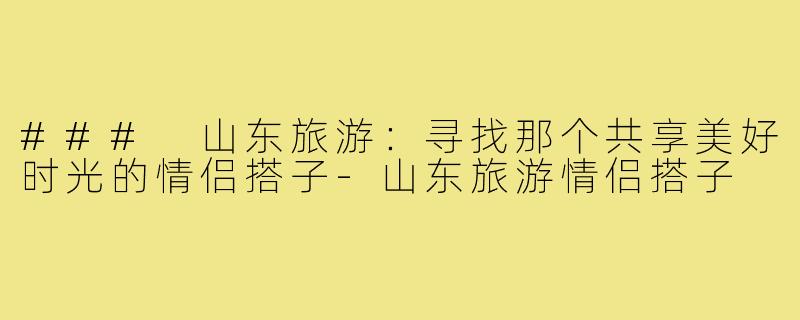 ### 山东旅游:寻找那个共享美好时光的情侣搭子-山东旅游情侣搭子