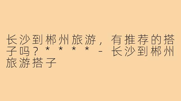 长沙到郴州旅游，有推荐的搭子吗？****-长沙到郴州旅游搭子