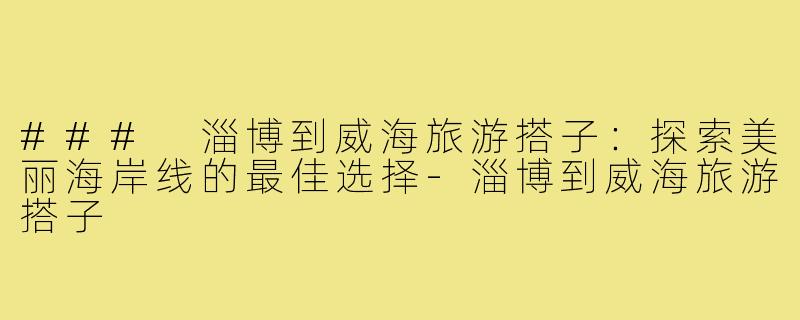 ### 淄博到威海旅游搭子:探索美丽海岸线的最佳选择-淄博到威海旅游搭子