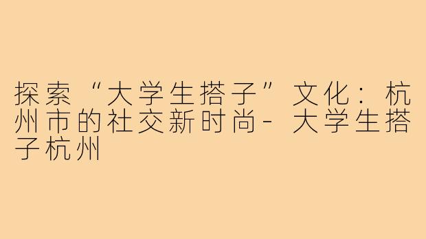 探索“大学生搭子”文化：杭州市的社交新时尚