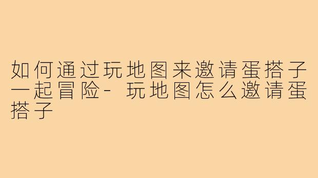 如何通过玩地图来邀请蛋搭子一起冒险-玩地图怎么邀请蛋搭子