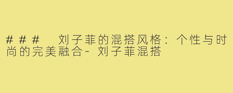 ### 刘子菲的混搭风格:个性与时尚的完美融合-刘子菲混搭