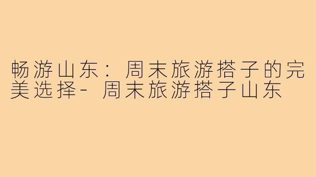 畅游山东:周末旅游搭子的完美选择-周末旅游搭子山东