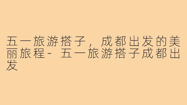 五一旅游搭子,成都出发的美丽旅程-五一旅游搭子成都出发