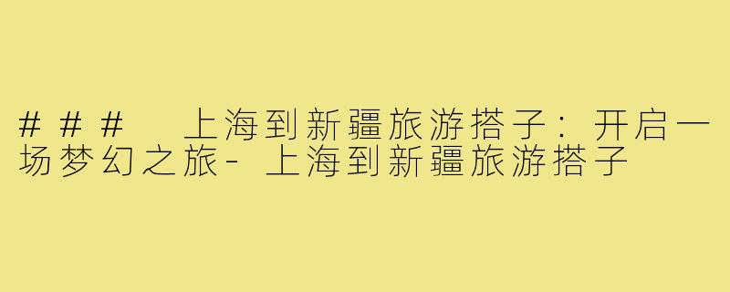 ### 上海到新疆旅游搭子：开启一场梦幻之旅-上海到新疆旅游搭子