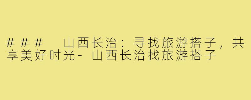 ### 山西长治:寻找旅游搭子,共享美好时光-山西长治找旅游搭子
