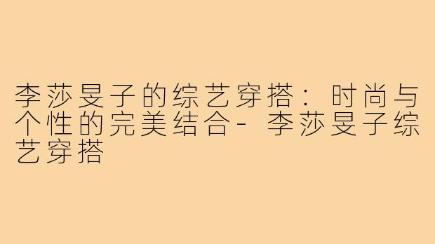 李莎旻子的综艺穿搭:时尚与个性的完美结合-李莎旻子综艺穿搭