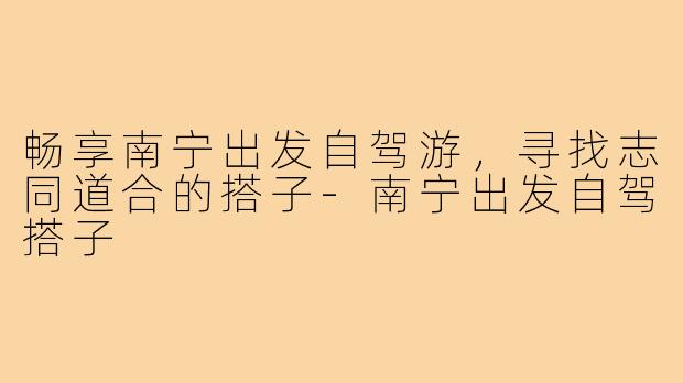 畅享南宁出发自驾游,寻找志同道合的搭子-南宁出发自驾搭子