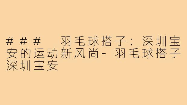 ### 羽毛球搭子:深圳宝安的运动新风尚-羽毛球搭子深圳宝安