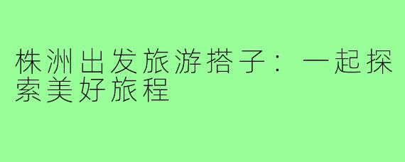 株洲出发旅游搭子:一起探索美好旅程