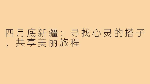 四月底新疆：寻找心灵的搭子，共享美丽旅程
