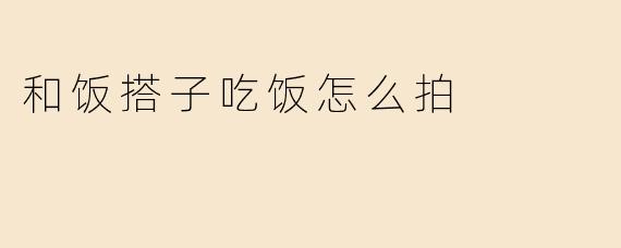 和饭搭子吃饭怎么拍