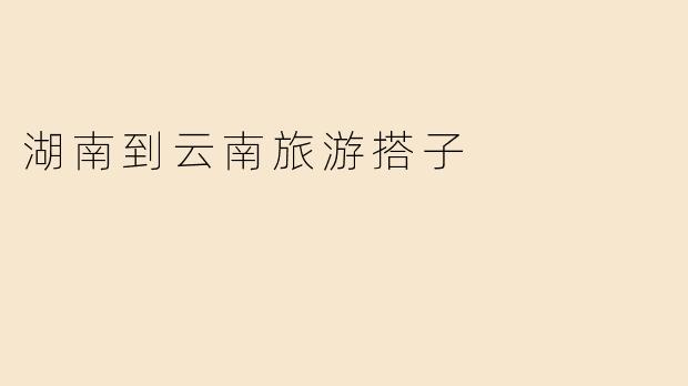 探索湘滇之美：湖南到云南的旅行伙伴