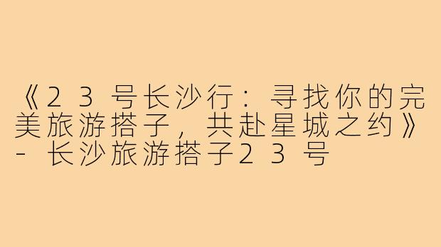 《23号长沙行：寻找你的完美旅游搭子，共赴星城之约》-长沙旅游搭子23号
