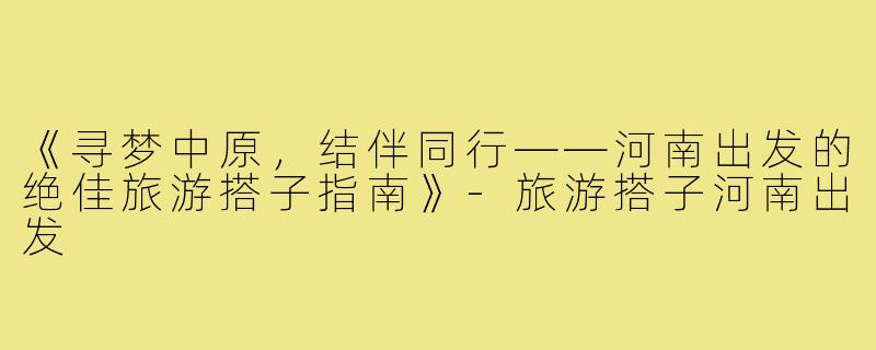 《寻梦中原，结伴同行——河南出发的绝佳旅游搭子指南》