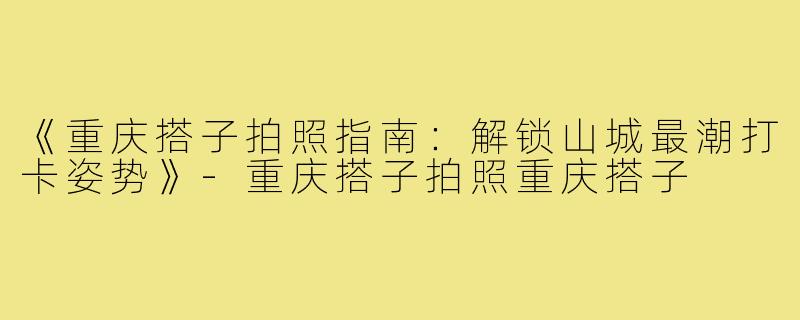 《重庆搭子拍照指南:解锁山城最潮打卡姿势》-重庆搭子拍照重庆搭子