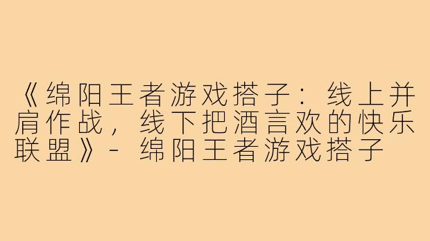 《绵阳王者游戏搭子:线上并肩作战,线下把酒言欢的快乐联盟》-绵阳王者游戏搭子