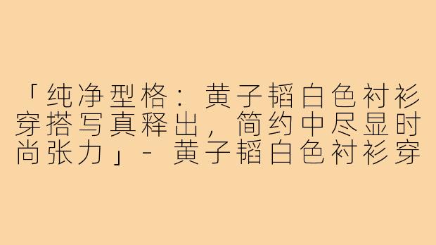 「纯净型格:黄子韬白色衬衫穿搭写真释出,简约中尽显时尚张力」-黄子韬白色衬衫穿搭照片