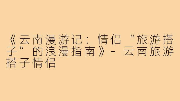 《云南漫游记：情侣“旅游搭子”的浪漫指南》-云南旅游搭子情侣