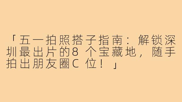 「五一拍照搭子指南：解锁深圳最出片的8个宝藏地，随手拍出朋友圈C位！」