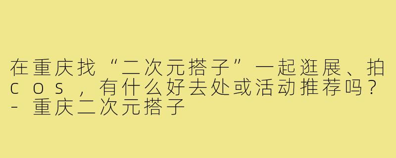在重庆找“二次元搭子”一起逛展、拍cos,有什么好去处或活动推荐吗?-重庆二次元搭子