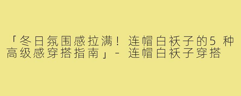 「冬日氛围感拉满！连帽白袄子的5种高级感穿搭指南」-连帽白袄子穿搭