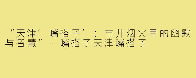 “天津‘嘴搭子’：市井烟火里的幽默与智慧”-嘴搭子天津嘴搭子