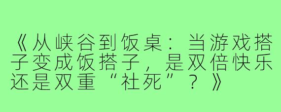 《从峡谷到饭桌：当游戏搭子变成饭搭子，是双倍快乐还是双重“社死”？》